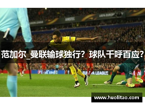 范加尔_曼联输球独行？球队千呼百应？
