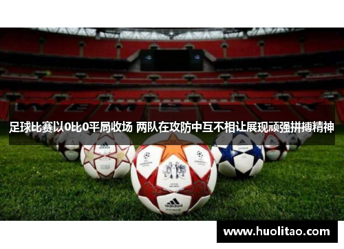 足球比赛以0比0平局收场 两队在攻防中互不相让展现顽强拼搏精神