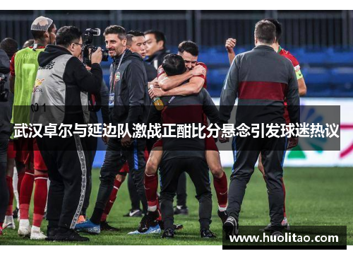 武汉卓尔与延边队激战正酣比分悬念引发球迷热议
