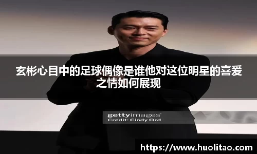 玄彬心目中的足球偶像是谁他对这位明星的喜爱之情如何展现