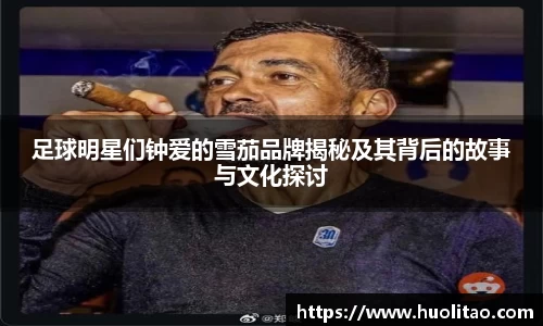 足球明星们钟爱的雪茄品牌揭秘及其背后的故事与文化探讨